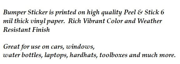 Product Description:  peel and stick bumper stickers are water resistant and great for use on cars, windows, water bottles, laptops, hardhats, toolboxes and much more. Every sticker is printed on high quality 6 mil sticker paper, and is individually cut out.